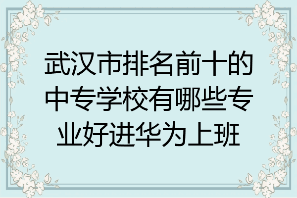 武汉市排名前十的中专学校有哪些专业好进华为上班