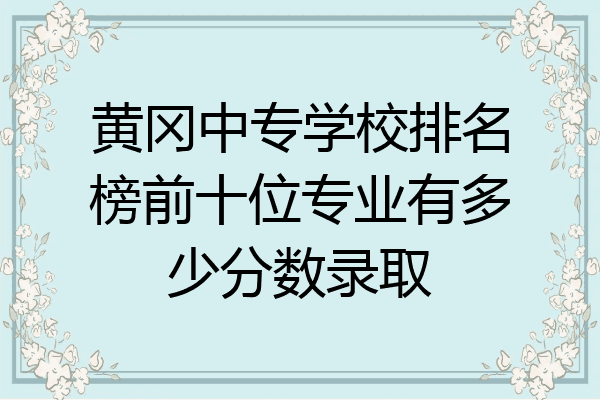 黄冈中专学校排名榜前十位专业有多少分数录取