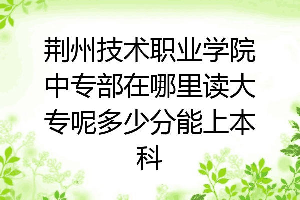 荆州技术职业学院中专部在哪里读大专呢多少分能上本科