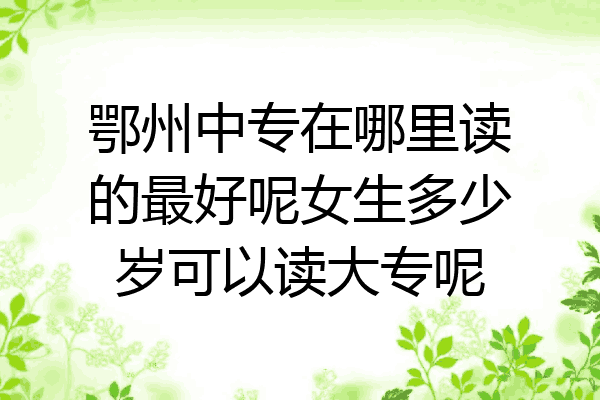 鄂州中专在哪里读的最好呢女生多少岁可以读大专呢