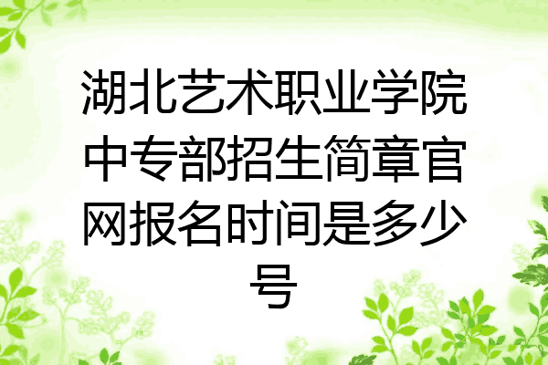 湖北艺术职业学院中专部招生简章官网报名时间是多少号