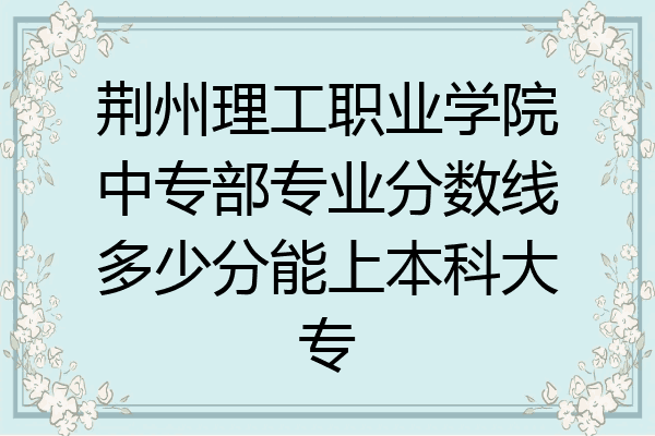 荆州理工职业学院中专部专业分数线多少分能上本科大专