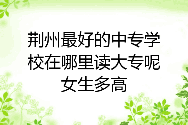 荆州最好的中专学校在哪里读大专呢女生多高