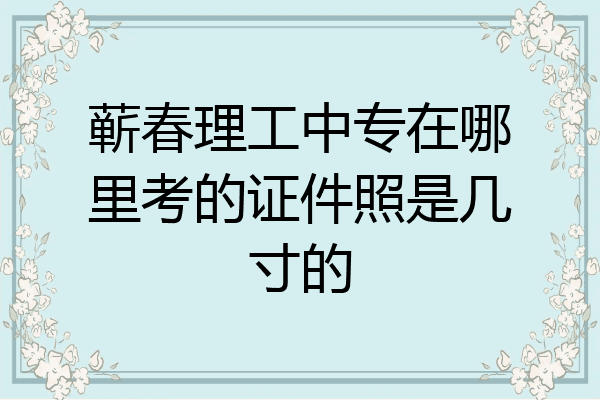 蕲春理工中专在哪里考的证件照是几寸的