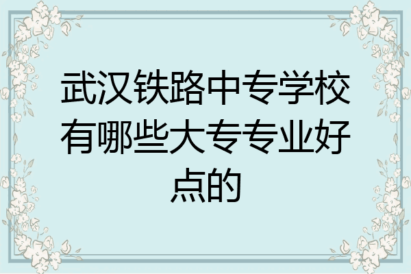 武汉铁路中专学校有哪些大专专业好点的