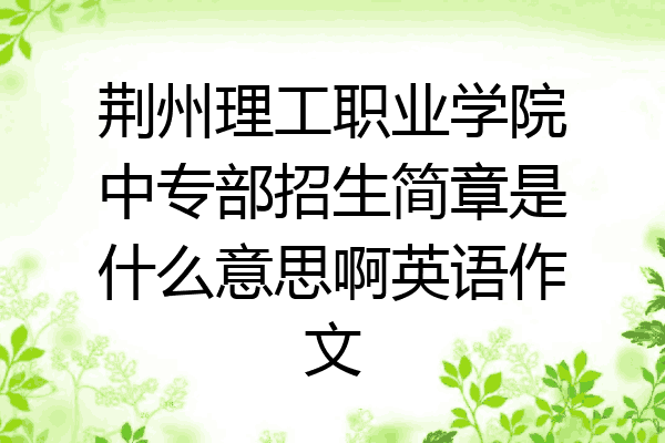 荆州理工职业学院中专部招生简章是什么意思啊英语作文