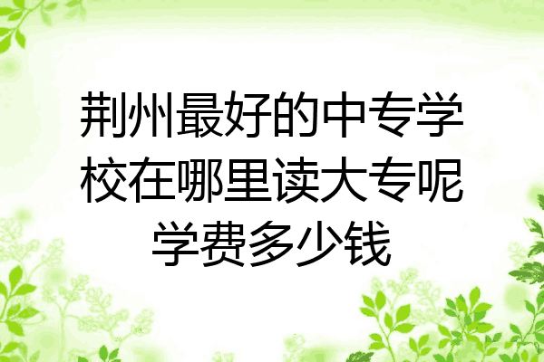 荆州最好的中专学校在哪里读大专呢学费多少钱