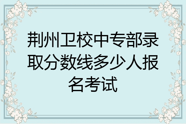 荆州卫校中专部录取分数线多少人报名考试