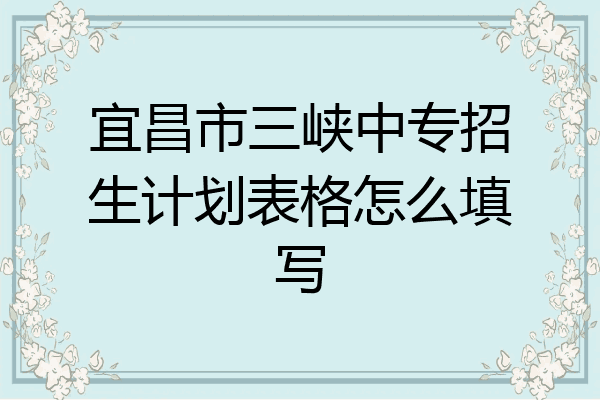 宜昌市三峡中专招生计划表格怎么填写