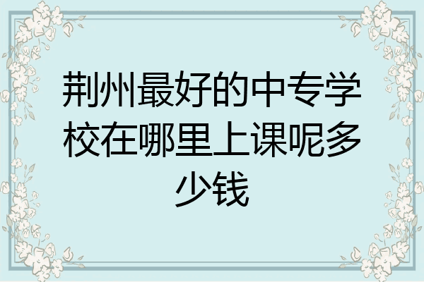 荆州最好的中专学校在哪里上课呢多少钱