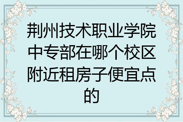 荆州技术职业学院中专部在哪个校区附近租房子便宜点的