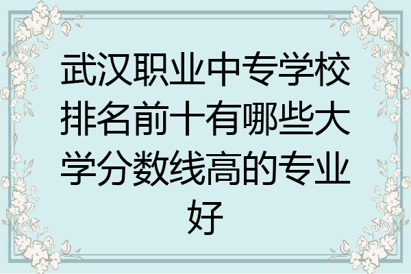 武汉职业中专学校排名前十有哪些大学分数线高的专业好