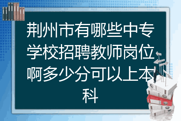 荆州市有哪些中专学校招聘教师岗位啊多少分可以上本科
