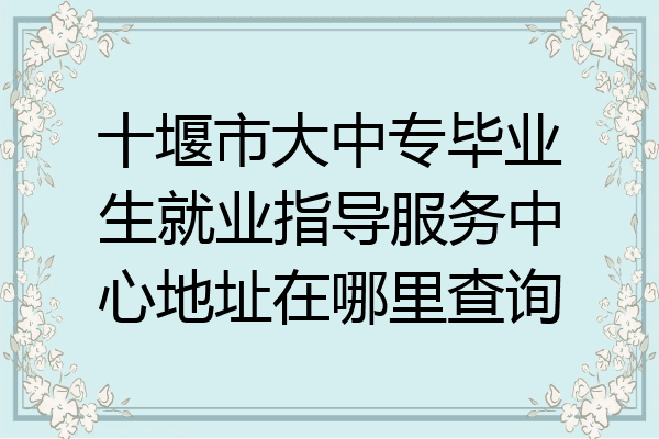十堰市大中专毕业生就业指导服务中心地址在哪里查询
