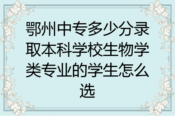 鄂州中专多少分录取本科学校生物学类专业的学生怎么选