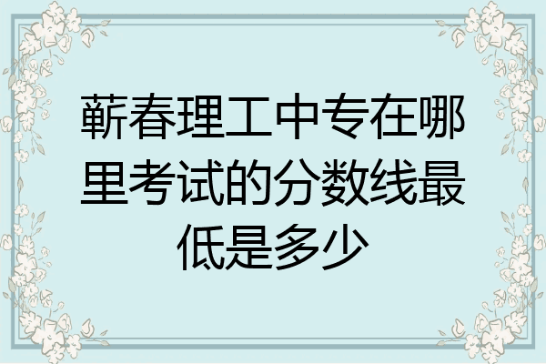 蕲春理工中专在哪里考试的分数线最低是多少