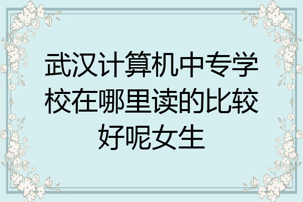 武汉计算机中专学校在哪里读的比较好呢女生