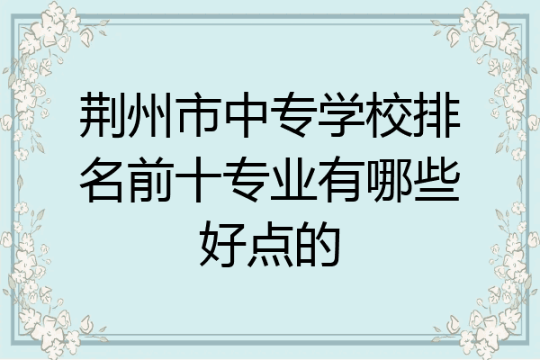 荆州市中专学校排名前十专业有哪些好点的