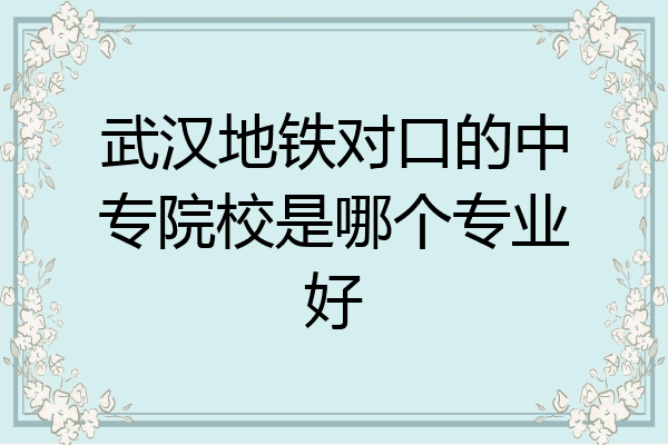 武汉地铁对口的中专院校是哪个专业好