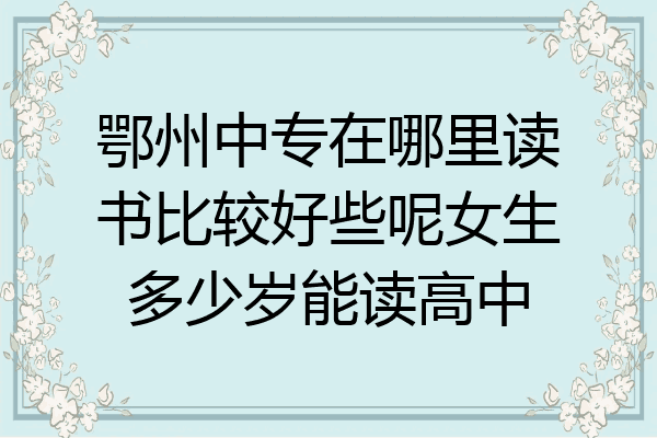 鄂州中专在哪里读书比较好些呢女生多少岁能读高中