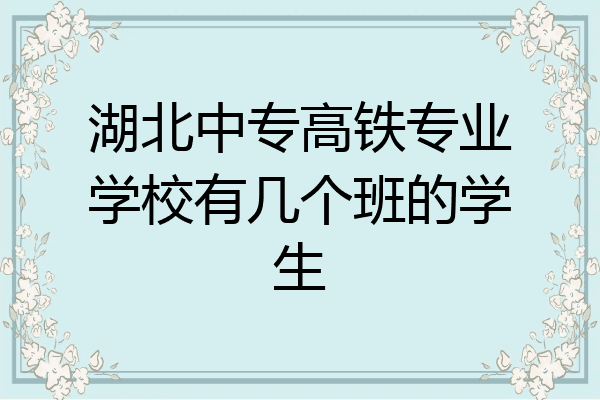 湖北中专高铁专业学校有几个班的学生