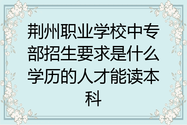 荆州职业学校中专部招生要求是什么学历的人才能读本科