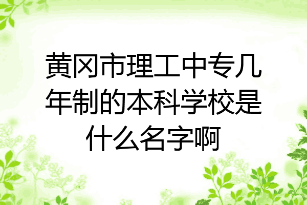 黄冈市理工中专几年制的本科学校是什么名字啊