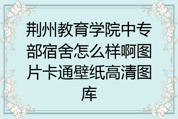 荆州教育学院中专部宿舍怎么样啊图片卡通壁纸高清图库