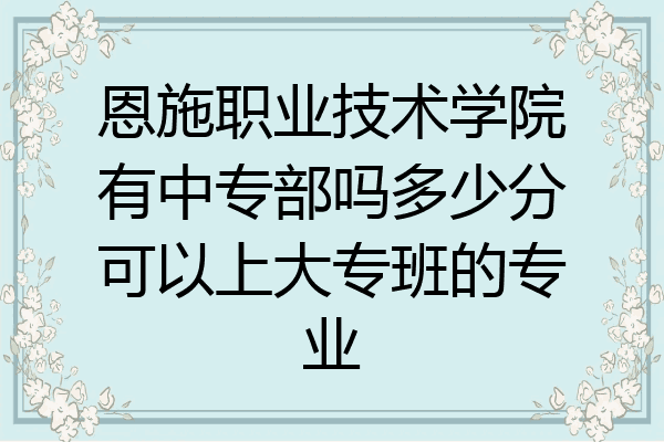 恩施职业技术学院有中专部吗多少分可以上大专班的专业