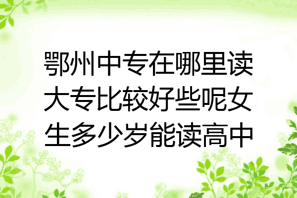 鄂州中专在哪里读大专比较好些呢女生多少岁能读高中