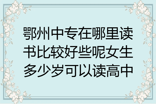 鄂州中专在哪里读书比较好些呢女生多少岁可以读高中