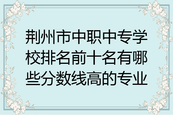 荆州市中职中专学校排名前十名有哪些分数线高的专业