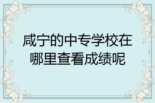 咸宁的中专学校在哪里查看成绩呢
