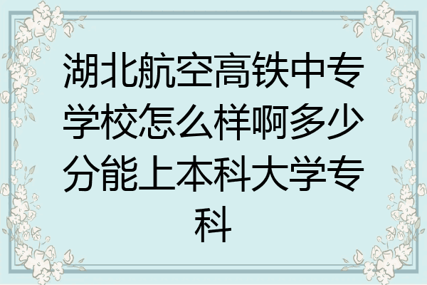 湖北航空高铁中专学校怎么样啊多少分能上本科大学专科