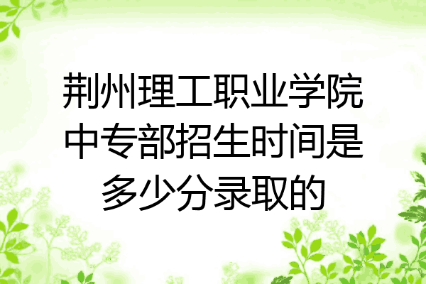 荆州理工职业学院中专部招生时间是多少分录取的