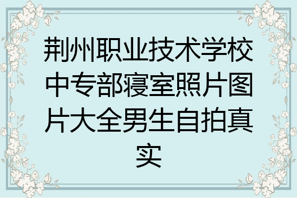 荆州职业技术学校中专部寝室照片图片大全男生自拍真实
