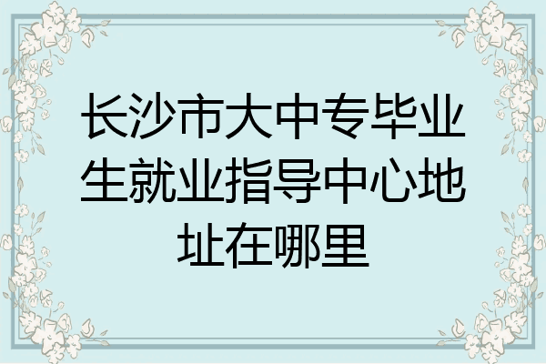 长沙市大中专毕业生就业指导中心地址在哪里