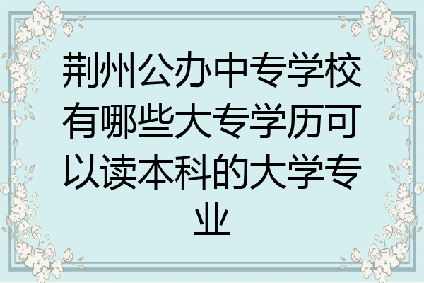 荆州公办中专学校有哪些大专学历可以读本科的大学专业