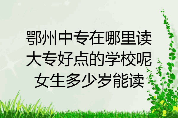 鄂州中专在哪里读大专好点的学校呢女生多少岁能读