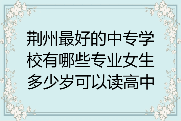 荆州最好的中专学校有哪些专业女生多少岁可以读高中