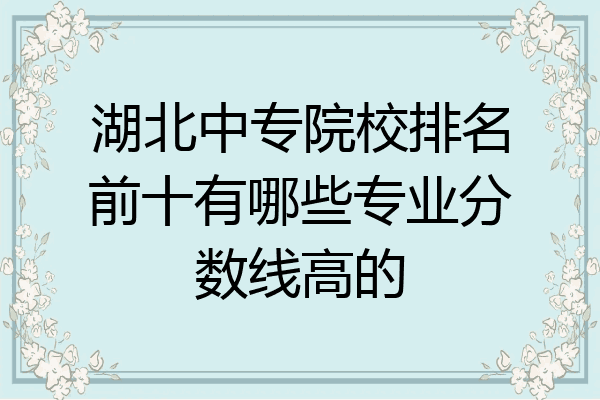 湖北中专院校排名前十有哪些专业分数线高的