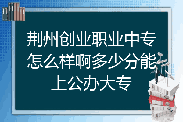 荆州创业职业中专怎么样啊多少分能上公办大专