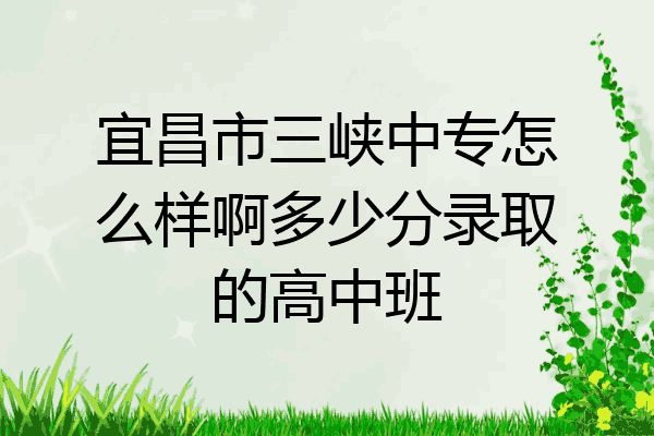 宜昌市三峡中专怎么样啊多少分录取的高中班
