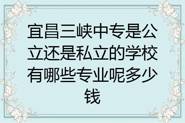 宜昌三峡中专是公立还是私立的学校有哪些专业呢多少钱