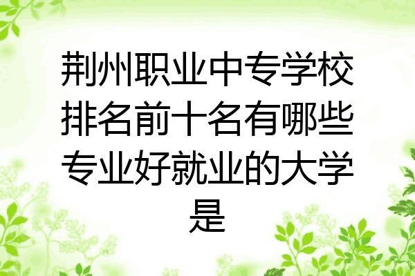 荆州职业中专学校排名前十名有哪些专业好就业的大学是