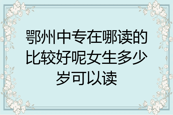 鄂州中专在哪读的比较好呢女生多少岁可以读