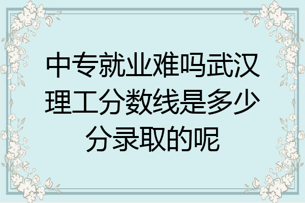 中专就业难吗武汉理工分数线是多少分录取的呢