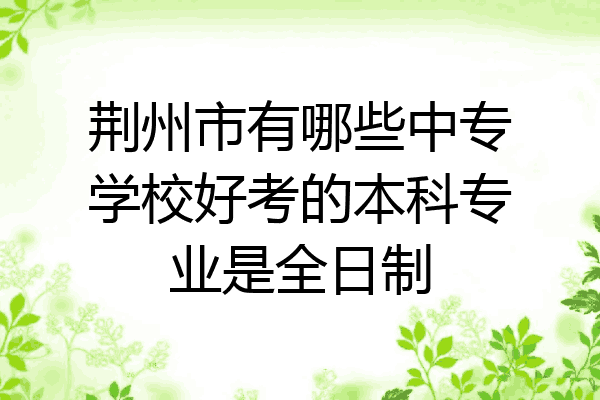 荆州市有哪些中专学校好考的本科专业是全日制