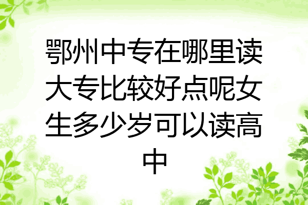 鄂州中专在哪里读大专比较好点呢女生多少岁可以读高中
