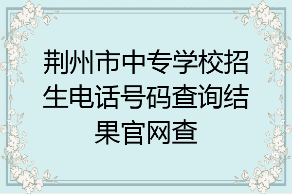 荆州市中专学校招生电话号码查询结果官网查